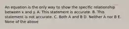 An equation is the only way to show the specific relationship between x and y. A. This statement is accurate. B. This statement is not accurate. C. Both A and B D. Neither A nor B E. None of the above