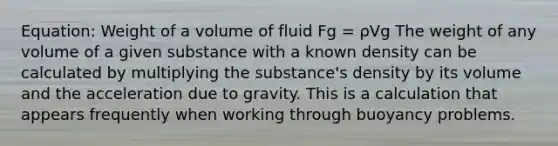 Equation: Weight of a volume of fluid Fg = ρVg The weight of any volume of a given substance with a known density can be calculated by multiplying the substance's density by its volume and the acceleration due to gravity. This is a calculation that appears frequently when working through buoyancy problems.