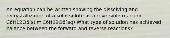 An equation can be written showing the dissolving and recrystallization of a solid solute as a reversible reaction. C6H12O6(s) ⇄ C6H12O6(aq) What type of solution has achieved balance between the forward and reverse reactions?