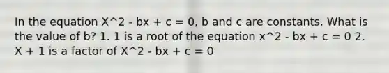 In the equation X^2 - bx + c = 0, b and c are constants. What is the value of b? 1. 1 is a root of the equation x^2 - bx + c = 0 2. X + 1 is a factor of X^2 - bx + c = 0