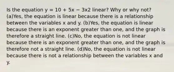 Is the equation y = 10 + 5x − 3x2 linear? Why or why not? (a)Yes, the equation is linear because there is a relationship between the variables x and y. (b)Yes, the equation is linear because there is an exponent greater than one, and the graph is therefore a straight line. (c)No, the equation is not linear because there is an exponent greater than one, and the graph is therefore not a straight line. (d)No, the equation is not linear because there is not a relationship between the variables x and y.