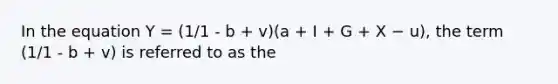 In the equation Y = (1/1 - b + v)(a + I + G + X − u), the term (1/1 - b + v) is referred to as the