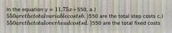 In the equation y = 11.75x +550, a.) 550 are the total variable costs b.)550 are the total step costs c.) 550 are the total overhead costs d.)550 are the total fixed costs