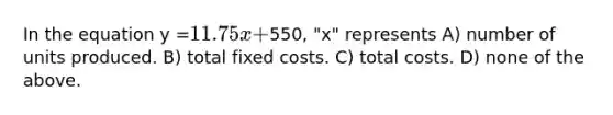 In the equation y =11.75x +550, "x" represents A) number of units produced. B) total fixed costs. C) total costs. D) none of the above.