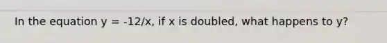 In the equation y = -12/x, if x is doubled, what happens to y?