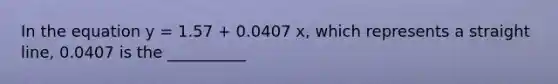 In the equation y = 1.57 + 0.0407 x, which represents a straight line, 0.0407 is the __________