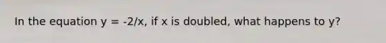 In the equation y = -2/x, if x is doubled, what happens to y?