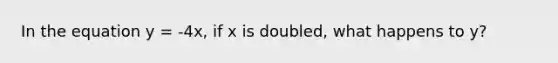 In the equation y = -4x, if x is doubled, what happens to y?