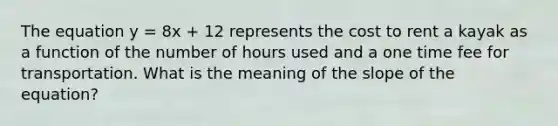 The equation y = 8x + 12 represents the cost to rent a kayak as a function of the number of hours used and a one time fee for transportation. What is the meaning of the slope of the equation?