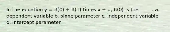 In the equation y = B(0) + B(1) times x + u, B(0) is the _____. a. dependent variable b. slope parameter c. independent variable d. intercept parameter