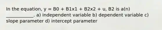 In the equation, y = B0 + B1x1 + B2x2 + u, B2 is a(n) ____________. a) independent variable b) dependent variable c) slope parameter d) intercept parameter