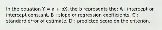 In the equation Y = a + bX, the b represents the: A : intercept or intercept constant. B : slope or regression coefficients. C : standard error of estimate. D : predicted score on the criterion.