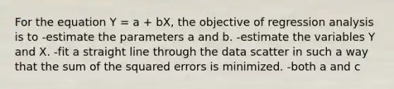 For the equation Y = a + bX, the objective of regression analysis is to -estimate the parameters a and b. -estimate the variables Y and X. -fit a straight line through the data scatter in such a way that the sum of the squared errors is minimized. -both a and c