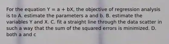 For the equation Y = a + bX, the objective of regression analysis is to A. estimate the parameters a and b. B. estimate the variables Y and X. C. fit a straight line through the data scatter in such a way that the sum of the squared errors is minimized. D. both a and c