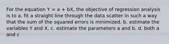 For the equation Y = a + bX, the objective of regression analysis is to a. fit a straight line through the data scatter in such a way that the sum of the squared errors is minimized. b. estimate the variables Y and X. c. estimate the parameters a and b. d. both a and c