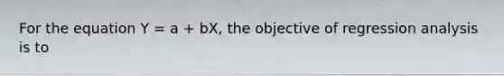 For the equation Y = a + bX, the objective of regression analysis is to