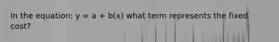 In the equation: y = a + b(x) what term represents the fixed cost?