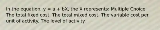 In the equation, y = a + bX, the X represents: Multiple Choice The total fixed cost. The total mixed cost. The variable cost per unit of activity. The level of activity.