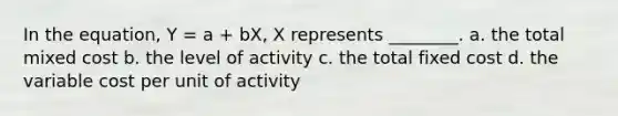 In the equation, Y = a + bX, X represents ________. a. the total mixed cost b. the level of activity c. the total fixed cost d. the variable cost per unit of activity