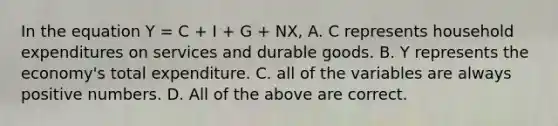 In the equation Y = C + I + G + NX, A. C represents household expenditures on services and durable goods. B. Y represents the economy's total expenditure. C. all of the variables are always positive numbers. D. All of the above are correct.