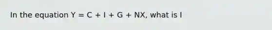 In the equation Y = C + I + G + NX, what is I