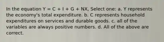 In the equation Y = C + I + G + NX, Select one: a. Y represents the economy's total expenditure. b. C represents household expenditures on services and durable goods. c. all of the variables are always positive numbers. d. All of the above are correct.