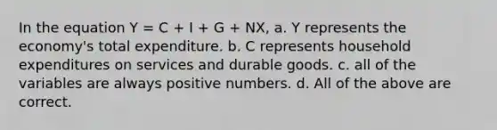 In the equation Y = C + I + G + NX, a. Y represents the economy's total expenditure. b. C represents household expenditures on services and durable goods. c. all of the variables are always positive numbers. d. All of the above are correct.