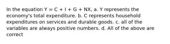 In the equation Y = C + I + G + NX, a. Y represents the economy's total expenditure. b. C represents household expenditures on services and durable goods. c. all of the variables are always positive numbers. d. All of the above are correct