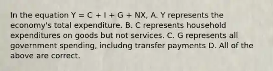 In the equation Y = C + I + G + NX, A. Y represents the economy's total expenditure. B. C represents household expenditures on goods but not services. C. G represents all government spending, includng transfer payments D. All of the above are correct.