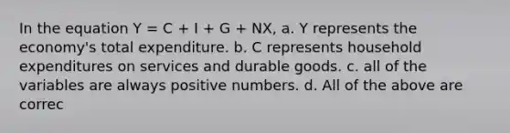 In the equation Y = C + I + G + NX, a. Y represents the economy's total expenditure. b. C represents household expenditures on services and durable goods. c. all of the variables are always positive numbers. d. All of the above are correc