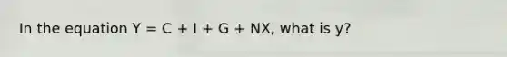 In the equation Y = C + I + G + NX, what is y?