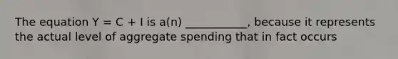 The equation Y = C + I is a(n) ___________, because it represents the actual level of aggregate spending that in fact occurs