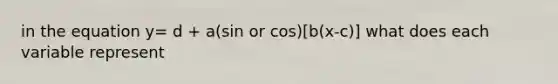 in the equation y= d + a(sin or cos)[b(x-c)] what does each variable represent