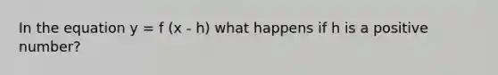 In the equation y = f (x - h) what happens if h is a positive number?