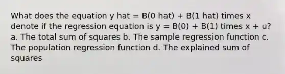 What does the equation y hat = B(0 hat) + B(1 hat) times x denote if the regression equation is y = B(0) + B(1) times x + u? a. The total sum of squares b. The sample regression function c. The population regression function d. The explained sum of squares