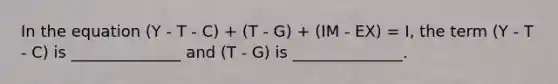 In the equation (Y - T - C) + (T - G) + (IM - EX) = I, the term (Y - T - C) is ______________ and (T - G) is ______________.