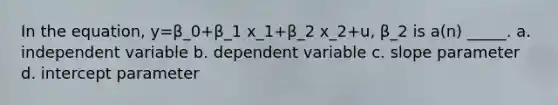 In the equation, y=β_0+β_1 x_1+β_2 x_2+u, β_2 is a(n) _____. a. independent variable b. dependent variable c. slope parameter d. intercept parameter