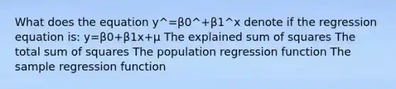 What does the equation y^=β0^+β1^x denote if the regression equation is: y=β0+β1x+μ The explained sum of squares The total sum of squares The population regression function The sample regression function