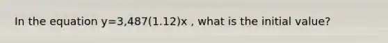 In the equation y=3,487(1.12)x , what is the initial value?