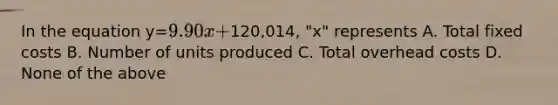 In the equation y=9.90x +120,014, "x" represents A. Total fixed costs B. Number of units produced C. Total overhead costs D. None of the above