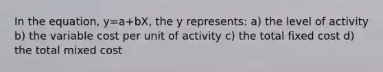 In the equation, y=a+bX, the y represents: a) the level of activity b) the variable cost per unit of activity c) the total fixed cost d) the total mixed cost