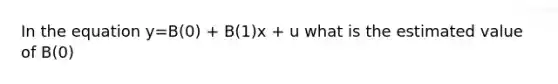 In the equation y=B(0) + B(1)x + u what is the estimated value of B(0)