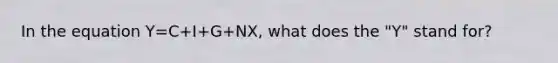 In the equation Y=C+I+G+NX, what does the "Y" stand for?