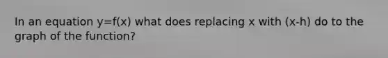 In an equation y=f(x) what does replacing x with (x-h) do to the graph of the function?