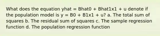 What does the equation yhat = Bhat0 + Bhat1x1 + u denote if the population model is y = B0 + B1x1 + u? a. The total sum of squares b. The residual sum of squares c. The sample regression function d. The population regression function