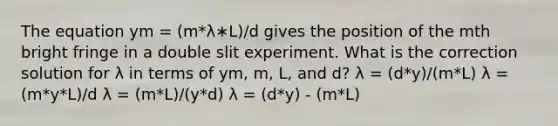 The equation ym = (m*λ∗L)/d gives the position of the mth bright fringe in a double slit experiment. What is the correction solution for λ in terms of ym, m, L, and d? λ = (d*y)/(m*L) λ = (m*y*L)/d λ = (m*L)/(y*d) λ = (d*y) - (m*L)