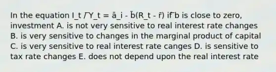 In the equation I_t / ̅Y_t = ā_i - b̄(R_t - r̄) if ̅b is close to zero, investment A. is not very sensitive to real interest rate changes B. is very sensitive to changes in the marginal product of capital C. is very sensitive to real interest rate canges D. is sensitive to tax rate changes E. does not depend upon the real interest rate