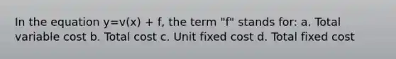 In the equation y=v(x) + f, the term "f" stands for: a. Total variable cost b. Total cost c. Unit fixed cost d. Total fixed cost