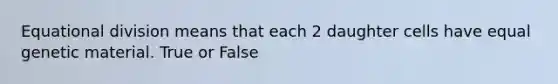 Equational division means that each 2 daughter cells have equal genetic material. True or False