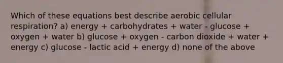 Which of these equations best describe aerobic cellular respiration? a) energy + carbohydrates + water - glucose + oxygen + water b) glucose + oxygen - carbon dioxide + water + energy c) glucose - lactic acid + energy d) none of the above